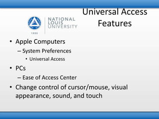 Universal Access 
Features 
• Apple Computers 
– System Preferences 
• Universal Access 
• PCs 
– Ease of Access Center 
• Change control of cursor/mouse, visual 
appearance, sound, and touch 
