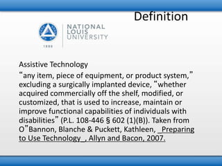 Definition 
Assistive Technology 
“any item, piece of equipment, or product system,” 
excluding a surgically implanted device, “whether 
acquired commercially off the shelf, modified, or 
customized, that is used to increase, maintain or 
improve functional capabilities of individuals with 
disabilities” (P.L. 108-446§602 (1)(B)). Taken from 
O”Bannon, Blanche & Puckett, Kathleen, _Preparing 
to Use Technology_, Allyn and Bacon, 2007. 
 