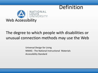 Definition 
Web Accessibility 
The degree to which people with disabilities or 
unusual connection methods may use the Web 
Universal Design for Living 
NIMAS - The National Instructional Materials 
Accessibility Standard 
 