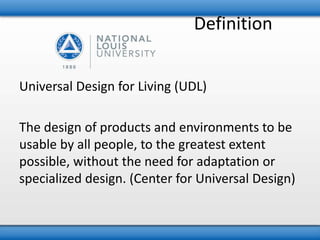 Definition 
Universal Design for Living (UDL) 
The design of products and environments to be 
usable by all people, to the greatest extent 
possible, without the need for adaptation or 
specialized design. (Center for Universal Design) 
 