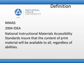 Definition 
NIMAS 
2004 IDEA 
National Instructional Materials Accessibility 
Standards insure that the content of print 
material will be available to all, regardless of 
abilities. 
 