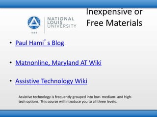 Inexpensive or 
Free Materials 
• Paul Hami’s Blog 
• Matnonline, Maryland AT Wiki 
• Assistive Technology Wiki 
Assistive technology is frequently grouped into low- medium- and high-tech 
options. This course will introduce you to all three levels. 
 