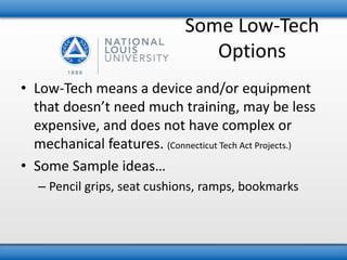 Some Low-Tech 
Options 
• Low-Tech means a device and/or equipment 
that doesn’t need much training, may be less 
expensive, and does not have complex or 
mechanical features. (Connecticut Tech Act Projects.) 
• Some Sample ideas… 
– Pencil grips, seat cushions, ramps, bookmarks 
 