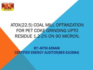 ATOX(22.5) COAL MILL OPTIMIZATION
FOR PET COKE GRINDING UPTO
RESIDUE 1.2-2% ON 90 MICRON.
BY:-NITIN ASNANI
CERTIFIED ENERGY AUDITOR(BEE-EA28964)
 