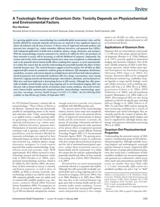 Environmental Health Perspectives Volume 114, Number 2, February 2006                                                                          Review
A Toxicologic Review of Quantum Dots: Toxicity Depends on Physicochemical
and Environmental Factors
Ron Hardman
Nicholas School of the Environment and Earth Sciences, Duke University, Durham, North Carolina, USA

                                                                                                            matter; not all QDs are alike, and toxicity
 As a growing applied science, nanotechnology has considerable global socioeconomic value, and the          depends on multiple physicochemical as well
 beneﬁts afforded by nanoscale materials and processes are expected to have signiﬁcant impacts on           as environmental factors.
 almost all industries and all areas of society. A diverse array of engineered nanoscale products and
 processes have emerged [e.g., carbon nanotubes, fullerene derivatives, and quantum dots (QDs)],            Applications of Quantum Dots
 with widespread applications in ﬁelds such as medicine, plastics, energy, electronics, and aerospace.      Quantum dots are semiconductor nanocrystals
 With the nanotechnology economy estimated to be valued at $1 trillion by 2012, the prevalence of           (~ 2–100 nm) with unique optical and electri-
 these materials in society will be increasing, as will the likelihood of exposures. Importantly, the       cal properties (Bruchez et al. 1998; Dabbousi
 vastness and novelty of the nanotechnology frontier leave many areas unexplored, or underexplored,         et al. 1997) currently applied in biomedical
 such as the potential adverse human health effects resulting from exposure to novel nanomaterials.         imaging and electronics industries. One of the
 It is within this context that the need for understanding the potentially harmful side effects of these    more valuable properties of QDs is their ﬂuo-
 materials becomes clear. The reviewed literature suggests several key points: Not all QDs are alike;       rescence spectrum, which renders them opti-
 engineered QDs cannot be considered a uniform group of substances. QD absorption, distribution,            mal fluorophores for biomedical imaging
 metabolism, excretion, and toxicity depend on multiple factors derived from both inherent physico-         (Alivisatos 2004; Chan et al. 2002). For
 chemical properties and environmental conditions; QD size, charge, concentration, outer coating            instance, ﬂuorescent QDs can be conjugated
 bioactivity (capping material and functional groups), and oxidative, photolytic, and mechanical sta-       with bioactive moieties (e.g., antibodies, recep-
 bility have each been implicated as determining factors in QD toxicity. Although they offer poten-         tor ligands) to target specific biologic events
 tially invaluable societal beneﬁts such as drug targeting and in vivo biomedical imaging, QDs may          and cellular structures, such as labeling neo-
 also pose risks to human health and the environment under certain conditions. Key words: environ-          plastic cells (Gao et al. 2004; Wu et al. 2003),
 ment, human health, nanomaterials, nanosized particles, nanotechnology, nanotoxicology, quan-              peroxisomes (Colton et al. 2004), DNA
 tum dots, toxicology. Environ Health Perspect 114:165–172 (2006). doi:10.1289/ehp.8284                     (Dubertret et al. 2002), and cell membrane
 available via http://dx.doi.org/ [Online 20 September 2005]                                                receptors (Beaurepaire et al. 2004; Lidke et al.
                                                                                                            2004). Bioconjugated QDs are also being
                                                                                                            explored as tools for site-speciﬁc gene and drug
In 1959 Richard Feynman’s seminal talk on             enough material to provide every human                delivery (Rudge et al. 2000; Scherer et al.
nanotechnology, “There’s Plenty of Room at            worldwide with 300,000 particles each.                2001; Yu and Chow 2005) and are among the
the Bottom,” presented what was theoretically              The nascent nature of the nanotechnology         most promising candidates for a variety of
possible by manipulating matter at the atomic         industry, however, leaves many areas unexplored,      information and visual technologies; they are
and molecular scales. Today, nanotechnology           or underexplored, such as the potential adverse       currently used for the creation of advance ﬂat-
is an applied science, a rapidly growing indus-       effects of engineered nanomaterials on human          panel LED (light-emitting diode) displays and
try generating a diverse array of nanoscale           health and the environment. Currently, the            may be employed for ultrahigh-density data
materials and processes (e.g., carbon nano-           paucity of toxicologic information and lack of        storage and quantum information processing
tubes, fullerene derivatives, quantum dots).          standardized testing protocols make assessment        (Wu et al. 2004).
Manipulation of materials and processes on a          of the adverse effects of engineered nanosized
nanometer scale is opening a world of creative        materials on biologic systems difﬁcult (National      Quantum Dot Physicochemical
possibilities, and the benefits afforded by           Toxicology Program 2005; U.S. Environmental           Properties
nanoscale technologies are expected to have           Protection Agency 2003). The growing preva-           Understanding the potential toxicity of QDs
substantial impacts on almost all industries and      lence of nanomaterials in society, in conjunction     requires a fundamental grasp of QD physico-
areas of society (e.g., medicine, plastics, energy,   with their unique physicochemical properties          chemical properties. Although naturally occur-
electronics, aerospace). It is such creative          and the risk of unwanted/unanticipated expo-          ring biogenic and anthropogenic nanosized
potential that renders nanotechnology of sig-         sures, renders them of potential concern to           particles abound in nature, engineered QDs
nificant social and economic value. With              human health and the environment. It is within        differ because of unique physicochemical prop-
approximately $8.6 billion invested in nano-          this context that the need for understanding the      erties that result from a combination of their
technology research and development world-            potentially harmful side effects of these materials   crystalline metalloid core structure/composition
wide in 2004 (Nordan et al. 2004), and a              is becoming clear (Colvin 2003; Oberdörster           and quantum-size conﬁnement, which occurs
projected nanotechnology economy valued at            et al. 2005).                                         when metal and semiconductor particles (QD
$1 trillion by 2012 (Service 2004), the preva-             Reviewed here are novel nanomaterials            cores) are smaller than their Bohr radii
lence of these materials in society is ensured,       commonly referred to as quantum dots (QDs).           (~ 1–5 nm). Structurally, QDs consist of a
and human exposures, as well as those of              Although they offer potentially invaluable soci-      metalloid crystalline core and a “cap” or “shell”
wildlife, are likely to increase. Currently, nan-     etal beneﬁts such as drug targeting and in vivo
otechnology products are sold by more than            biomedical imaging (Alivisatos 2004; Gao              Address correspondence to R. Hardman, Duke
200 companies globally; some are widely used          et al. 2004; Michalet et al. 2005; Roco 2003),        University, Nicholas School of the Environment and
in commercially available products (e.g., elec-       they may also, as the reviewed literature sug-        Earth Sciences, LSRC A333, Durham, NC 27708
                                                                                                            USA. Telephone: (919) 741-0621. Fax: (919) 684-
tronic, cosmetic) (Hood 2004; National                gests, pose risks to human health and the envi-       8741. E-mail: ron.hardman@duke.edu
Science Foundation 2004). For perspective on          ronment under certain conditions. Current               The author declares he has no competing ﬁnancial
the size of nanoscale products, consider that         literature reveals that assessing QD exposure         interests.
2 g of 100 nm-diameter nanoparticles contains         routes and potential toxicity is not a simple           Received 4 May 2005; accepted 19 September 2005.


Environmental Health Perspectives     • VOLUME 114 | NUMBER 2 | February 2006                                                                           165
 
