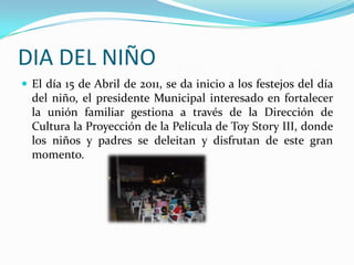 DIA DEL NIÑOEl día 15 de Abril de 2011, se da inicio a los festejos del día del niño, el presidente Municipal interesado en fortalecer la unión familiar gestiona a través de la Dirección de Cultura la Proyección de la Película de ToyStory III, donde los niños y padres se deleitan y disfrutan de este gran momento.