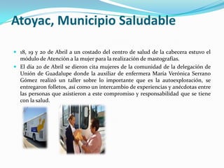 Atoyac, Municipio Saludable18, 19 y 20 de Abril a un costado del centro de salud de la cabecera estuvo el módulo de Atención a la mujer para la realización de mastografías.El día 20 de Abril se dieron cita mujeres de la comunidad de la delegación de Unión de Guadalupe donde la auxiliar de enfermera María Verónica Serrano Gómez realizó un taller sobre lo importante que es la autoexploración, se entregaron folletos, así como un intercambio de experiencias y anécdotas entre las personas que asistieron a este compromiso y responsabilidad que se tiene con la salud.