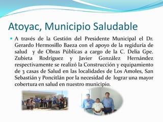 Atoyac, Municipio SaludableA través de la Gestión del Presidente Municipal el Dr. Gerardo Hermosillo Baeza con el apoyo de la regiduría de salud  y de Obras Públicas a cargo de la C. Delia Gpe. Zubieta Rodríguez y Javier González Hernández respectivamente se realizó la Construcción y equipamiento de 3 casas de Salud en las localidades de Los Amoles, San Sebastián y Poncitlán por la necesidad de  lograr una mayor cobertura en salud en nuestro municipio.
