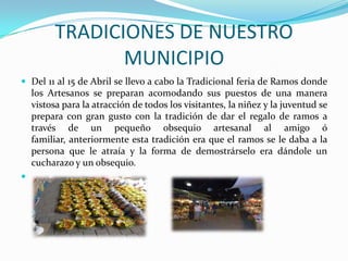 TRADICIONES DE NUESTRO MUNICIPIO Del 11 al 15 de Abril se llevo a cabo la Tradicional feria de Ramos donde los Artesanos se preparan acomodando sus puestos de una manera vistosa para la atracción de todos los visitantes, la niñez y la juventud se prepara con gran gusto con la tradición de dar el regalo de ramos a través de un pequeño obsequio artesanal al amigo ó familiar, anteriormente esta tradición era que el ramos se le daba a la persona que le atraía y la forma de demostrárselo era dándole un cucharazo y un obsequio.  
