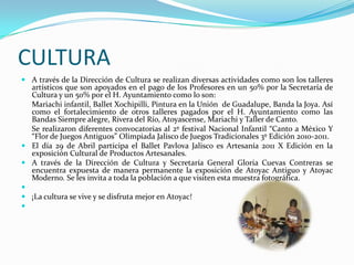 CULTURAA través de la Dirección de Cultura se realizan diversas actividades como son los talleres artísticos que son apoyados en el pago de los Profesores en un 50% por la Secretaría de Cultura y un 50% por el H. Ayuntamiento como lo son:	Mariachi infantil, Ballet Xochipilli, Pintura en la Unión  de Guadalupe, Banda la Joya. Así como el fortalecimiento de otros talleres pagados por el H. Ayuntamiento como las Bandas Siempre alegre, Rivera del Río, Atoyascense, Mariachi y Taller de Canto.	Se realizaron diferentes convocatorias al 2º festival Nacional Infantil “Canto a México Y “Flor de Juegos Antiguos” Olimpiada Jalisco de Juegos Tradicionales 3º Edición 2010-2011.El día 29 de Abril participa el Ballet Pavlova Jalisco es Artesanía 2011 X Edición en la exposición Cultural de Productos Artesanales.A través de la Dirección de Cultura y Secretaría General Gloria Cuevas Contreras se encuentra expuesta de manera permanente la exposición de Atoyac Antiguo y Atoyac Moderno. Se les invita a toda la población a que visiten esta muestra fotográfica. ¡La cultura se vive y se disfruta mejor en Atoyac! 