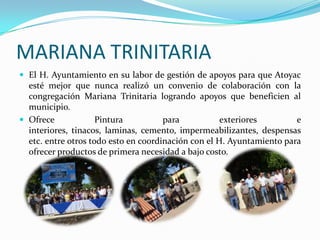 MARIANA TRINITARIAEl H. Ayuntamiento en su labor de gestión de apoyos para que Atoyac esté mejor que nunca realizó un convenio de colaboración con la congregación Mariana Trinitaria logrando apoyos que beneficien al municipio. Ofrece Pintura para exteriores e interiores, tinacos, laminas, cemento, impermeabilizantes, despensas etc. entre otros todo esto en coordinación con el H. Ayuntamiento para ofrecer productos de primera necesidad a bajo costo.