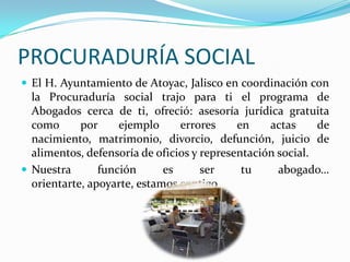 PROCURADURÍA SOCIALEl H. Ayuntamiento de Atoyac, Jalisco en coordinación con la Procuraduría social trajo para ti el programa de Abogados cerca de ti, ofreció: asesoría jurídica gratuita como por ejemplo errores en actas de nacimiento, matrimonio, divorcio, defunción, juicio de alimentos, defensoría de oficios y representación social.Nuestra función es ser tu abogado… orientarte, apoyarte, estamos contigo