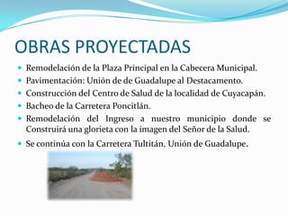 OBRAS PROYECTADASRemodelación de la Plaza Principal en la Cabecera Municipal.Pavimentación: Unión de de Guadalupe al Destacamento.Construcción del Centro de Salud de la localidad de Cuyacapán.Bacheo de la Carretera Poncitlán.Remodelación del Ingreso a nuestro municipio donde se Construirá una glorieta con la imagen del Señor de la Salud. Se continúa con la Carretera Tultitán, Unión de Guadalupe.