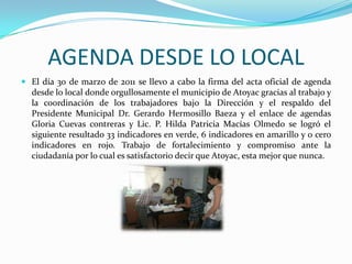 AGENDA DESDE LO LOCALEl día 30 de marzo de 2011 se llevo a cabo la firma del acta oficial de agenda desde lo local donde orgullosamente el municipio de Atoyac gracias al trabajo y la coordinación de los trabajadores bajo la Dirección y el respaldo del Presidente Municipal Dr. Gerardo Hermosillo Baeza y el enlace de agendas Gloria Cuevas contreras y Lic. P. Hilda Patricia Macías Olmedo se logró el siguiente resultado 33 indicadores en verde, 6 indicadores en amarillo y 0 cero indicadores en rojo. Trabajo de fortalecimiento y compromiso ante la ciudadanía por lo cual es satisfactorio decir que Atoyac, esta mejor que nunca.