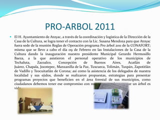 PRO-ARBOL 2011El H. Ayuntamiento de Atoyac, a través de la coordinación y logística de la Dirección de la Casa de la Cultura, se logra tener el contacto con la Lic. Susana Mendoza para que Atoyac fuera sede de la reunión Reglas de Operación programa Pro árbol 2011 de la CONAFORT; misma que se llevo a cabo el día 09 de Febrero en las Instalaciones de la Casa de la Cultura dando la inauguración nuestro presidente Municipal Gerardo Hermosillo Baeza, a la que asistieron el personal operativo de los municipios de Techaluta, Zacoalco, Concepción de Buenos Aires, Acatlán de Juárez, Chapala, Jocotepec, Manzanilla de la Paz, Tuxcueca, Tolimán, Tuxpán, Zapotitlán de Vadillo y Teocuitatlán de Corona; así como la asistencia de los delegados de nuestra localidad y sus ejidos, donde se realizaron propuestas, estrategias para presentar programas proyectos que beneficien en el área forestal de sus municipios, como ciudadanos debemos tener ese compromiso con nuestra naturaleza ya que un árbol es vida.