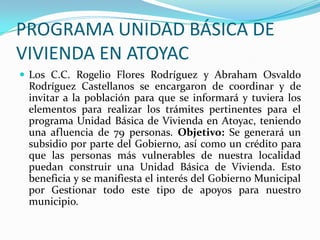 PROGRAMA UNIDAD BÁSICA DE VIVIENDA EN ATOYACLos C.C. Rogelio Flores Rodríguez y Abraham Osvaldo Rodríguez Castellanos se encargaron de coordinar y de invitar a la población para que se informará y tuviera los elementos para realizar los trámites pertinentes para el programa Unidad Básica de Vivienda en Atoyac, teniendo una afluencia de 79 personas. Objetivo: Se generará un subsidio por parte del Gobierno, así como un crédito para que las personas más vulnerables de nuestra localidad puedan construir una Unidad Básica de Vivienda. Esto beneficia y se manifiesta el interés del Gobierno Municipal por Gestionar todo este tipo de apoyos para nuestro municipio.