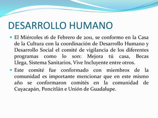 DESARROLLO HUMANOEl Miércoles 16 de Febrero de 2011, se conformo en la Casa de la Cultura con la coordinación de Desarrollo Humano y Desarrollo Social el comité de vigilancia de los diferentes programas como lo son: Mejora tú casa, Becas Llega, Sistema Sanitarios, Vive Incluyente entre otros.Este comité fue conformado con miembros de la comunidad es importante mencionar que en este mismo año se conformaron comités en la comunidad de Cuyacapán, Poncitlán e Unión de Guadalupe. 