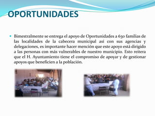 OPORTUNIDADESBimestralmente se entrega el apoyo de Oportunidades a 630 familias de las localidades de la cabecera municipal así con sus agencias y delegaciones, es importante hacer mención que este apoyo está dirigido a las personas con más vulnerables de nuestro municipio. Esto reitera que el H. Ayuntamiento tiene el compromiso de apoyar y de gestionar apoyos que beneficien a la población.