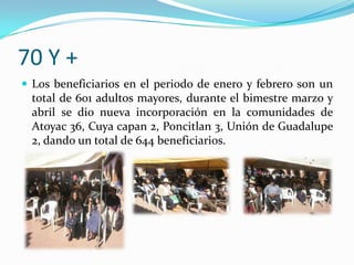 70 Y +Los beneficiarios en el periodo de enero y febrero son un total de 601 adultos mayores, durante el bimestre marzo y abril se dio nueva incorporación en la comunidades de Atoyac 36, Cuya capan 2, Poncitlan 3, Unión de Guadalupe 2, dando un total de 644 beneficiarios. 