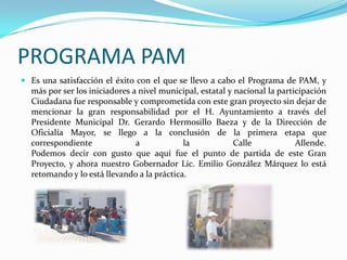 PROGRAMA PAMEs una satisfacción el éxito con el que se llevo a cabo el Programa de PAM, y más por ser los iniciadores a nivel municipal, estatal y nacional la participación Ciudadana fue responsable y comprometida con este gran proyecto sin dejar de mencionar la gran responsabilidad por el H. Ayuntamiento a través del Presidente Municipal Dr. Gerardo Hermosillo Baeza y de la Dirección de Oficialía Mayor, se llego a la conclusión de la primera etapa que correspondiente a la Calle Allende.Podemos decir con gusto que aquí fue el punto de partida de este Gran Proyecto, y ahora nuestro Gobernador Lic. Emilio González Márquez lo está retomando y lo está llevando a la práctica.
