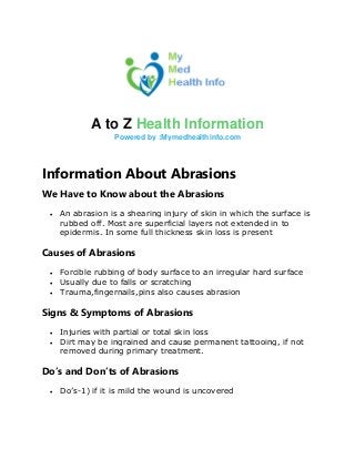 A to Z Health Information
Powered by :Mymedhealthinfo.com
Information About Abrasions
We Have to Know about the Abrasions
• An abrasion is a shearing injury of skin in which the surface is
rubbed off. Most are superficial layers not extended in to
epidermis. In some full thickness skin loss is present
Causes of Abrasions
• Forcible rubbing of body surface to an irregular hard surface
• Usually due to falls or scratching
• Trauma,fingernails,pins also causes abrasion
Signs & Symptoms of Abrasions
• Injuries with partial or total skin loss
• Dirt may be ingrained and cause permanent tattooing, if not
removed during primary treatment.
Do’s and Don’ts of Abrasions
• Do’s-1) if it is mild the wound is uncovered
 