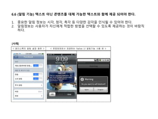 6.6 (알림 기능) 텍스트 아닌 콘텐츠틑 대체 가능한 텍스트와 함께 제공 되어야 한다.
1. 중요한 알림 정보는 시각, 청각, 촉각 등 다양한 감각을 인식될 수 있어야 한다.
2. 알림정보는 사용자가 자신에게 적합한 방법을 선택할 수 있도록 제공하는 것이 바람직
하다.
[사례]
 