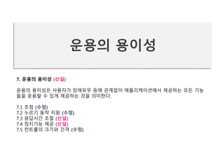 7. 운용의 용이성 (신설)
운용의 용이성은 사용자가 장애유무 등에 관계없이 애플리케이션에서 제공하는 모든 기능
들을 운용할 수 있게 제공하는 것을 의미한다.
7.1 초점 (수정)
7.2 누르기 동작 지원 (수정)
7.3 응답시간 조절 (신설)
7.4 정지기능 제공 (신설)
7.5 컨트롤의 크기와 간격 (수정)
운용의 용이성
 