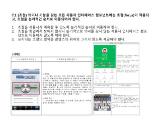 7.1 (초점) 의미나 기능을 갖는 모든 사용자 인터페이스 컴포넌트에는 초점(focus)이 적용되
고, 초점을 논리적인 순서로 이동되어야 한다.
1. 초점은 사용자가 예측할 수 있도록 논리적인 순서로 이동해야 한다.
2. 초점은 화면에서 보이지 않거나 논리적으로 의미를 갖지 않는 사용자 인터페이스 컴포
넌트로 이동하지 않도록 해야 한다.
3. 표시되는 초점의 영역은 콘텐츠의 위치와 크기가 맞도록 제공해야 한다.
[사례]
 