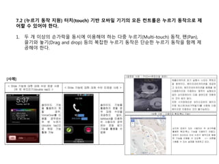 7.2 (누르기 동작 지원) 터치(touch) 기반 모바일 기기의 모든 컨트롤은 누르기 동작으로 제
어할 수 있어야 한다.
1. 두 개 이상의 손가락을 동시에 이용해야 하는 다중 누르기(Multi-touch) 동작, 팬(Pan),
끌기와 놓기(Drag and drop) 등의 복잡한 누르기 동작은 단순한 누르기 동작을 함께 제
공해야 한다.
[사례]
 