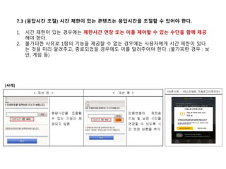 7.3 (응답시간 조절) 시간 제한이 있는 콘텐츠는 응답시간을 조절할 수 있어야 한다.
1. 시간 제한이 있는 경우에는 제한시간 연장 또는 이를 제어할 수 있는 수단을 함께 제공
해야 한다.
2. 불가피한 사유로 1항의 기능을 제공할 수 없는 경우에는 사용자에게 시간 제한이 있다
는 것을 미리 알려주고, 종료되었을 경우에도 이를 알려주어야 한다. (불가피한 경우 : 보
안, 게임 등)
[사례]
 