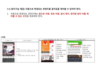 7.4 (정지기능 제공) 자동으로 변경되는 콘텐츠틑 움직임을 제어할 수 있어야 한다.
1. 자동으로 변경되는 콘턴츠에는 앞으로 이동, 뒤로 이동, 일시 정지, 정지화 같이 이를 제
어할 수 있는 수단을 제공해야 한다.
[사례]
 