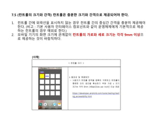 7.5 (컨트롤의 크기와 간격) 컨트롤은 충분한 크기와 간격으로 제공되어야 한다.
1. 컨트롤 간에 외곽선을 표시하지 않는 경우 컨트롤 간의 중심간 간격을 충분히 제공해야
한다. (비고 : 기본 사용자 인터페이스 컴포넌트와 같이 운영체제에게 기본적으로 제공
하는 컨트롤의 경우 예외로 한다.)
2. 모바일 기기의 화면 크기에 관계없이 컨트롤의 가로와 세로 크기는 각각 9mm 이상으
로 제공하는 것이 바람직하다.
[사례]
 