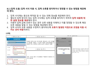8.1 (입력 도움) 입력 서식 이용 시, 입력 오류를 방지하거나 정정할 수 있는 방법을 제공해
야 한다.
1. 입력 서식에는 용도와 목적을 알 수 있는 대체 정보를 제공해야 한다.
2. 별도의 입력 방식이 있는 입력 서식에는 입력 오류를 방지하기 위하여 입력 내용에 대
한 설명 정보를 제공해야 한다.
3. 사용자 입력 값에 오류가 있는 경우 오류 내용을 이해하고 이를 정정할 수 있도록 해당
오류 내용을 알릴 수 있는 방법을 제공해야 한다.
4. 입력 서식의 오류 내용을 수정하기 용이하도록 오류가 발생된 지점으로 초점을 이동 시
키는 것이 바람직하다.
[사례]
 