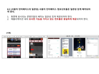 8.2 (사용자 인터페이스의 일관성) 사용자 인터페이스 컴포넌트들은 일관성 있게 배치되어
야 한다.
1. 화면에 표시되는 콘텐츠들의 배치는 일관성 있게 제공되어야 한다.
2. 애플리케이션 내의 유사한 기능을 가지고 있는 컨트롤은 동일하게 제공되어야 한다.
[사례]
 