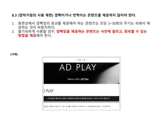 8.3 (깜박거림의 사용 제한) 깜빡이거나 번쩍이는 콘텐츠를 제공하지 않아야 한다.
1. 화면상에서 깜빡임의 효과를 제공해야 하는 콘텐츠는 초당 3~50회의 주기는 피해서 제
공하는 것이 바람직하다.
2. 불가피하게 사용할 경우, 깜빡임을 제공하는 콘텐츠는 사전에 알리고, 회피할 수 있는
방법을 제공해야 한다.
[사례]
 