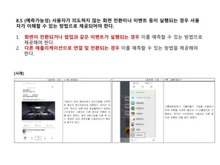 8.5 (예측가능성) 사용자가 의도하지 않는 화면 전환이나 이벤트 등이 실행되는 경우 사용
자가 이해할 수 있는 방법으로 제공되어야 한다.
1. 화면이 전환되거나 팝업과 같은 이벤트가 실행되는 경우 이를 예측할 수 있는 방법으로
제공해야 한다.
2. 다른 애플리케이션으로 연결 및 전환되는 경우 이를 예측할 수 있는 방법을 제공해야
한다.
[사례]
 