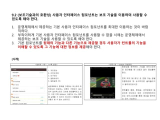 9.2 (보조기술과의 호환성) 사용자 인터페이스 컴포넌트는 보조 기술을 이용하여 사용할 수
있도록 해야 한다.
1. 운영체제에서 제공하는 기본 사용자 인터페이스 컴포넌트를 최대한 이용하는 것이 바람
직하다.
2. 부득이하게 기본 사용자 인터페이스 컴포넌트를 사용할 수 없을 시에는 운영체제에서
제공하는 보조 기술을 사용할 수 있도록 해야 한다.
3. 기본 컴포넌트를 원래의 기능과 다른 기능으로 제공할 경우 사용자가 컨트롤의 기능을
이해할 수 있도록 그 기능에 대한 정보를 제공해야 한다.
[사례]
 