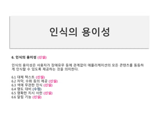 6. 인식의 용이성 (신설)
인식의 용이성은 사용자가 장애유무 등에 관계없이 애플리케이션의 모든 콘텐츠를 동등하
게 인식할 수 있도록 제공하는 것을 의미한다.
6.1 대체 텍스트 (신설)
6.2 자막, 수화 등의 제공 (신설)
6.3 색에 무관한 인식 (신설)
6.4 명도 대비 (수정)
6.5 명확한 지시 사한 (신설)
6.6 알림 기능 (신설)
인식의 용이성
 