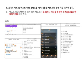 6.1 (대체 텍스트) 텍스트 아닌 콘텐츠틑 대체 가능한 텍스트와 함께 제공 되어야 한다.
1. 텍스트 아닌 콘턴체에 대한 대체 텍스트는 그 의미나 기능을 동등한 수준으로 짧고 명
확하게 제공해야 한다.
[사례]
 