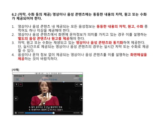6.2 (자막, 수화 등의 제공) 영상이나 음성 콘텐츠에는 동등한 내용의 자막, 원고 또는 수화
가 제공되어야 한다.
1. 영상이나 음성 콘텐츠 내 제공되는 모든 음성정보는 동등한 내용의 자막, 원고, 수화 중
적어도 하나 이상을 제공해야 한다.
2. 영상이나 음성 콘텐츠에서 화면에 문자정보가 의미를 가지고 있는 경우 이를 설명하는
별도의 음성 콘텐츠나 원고를 제공해야 한다.
3. 자막, 원고 또는 수화는 재생되고 있는 영상이나 음성 콘텐츠와 동기화하여 제공한다.
단, 실시간으로 제공되는 영상이나 음성 콘텐츠의 경우는 실시간 자막 또는 수화로 제공
할 수 있다.
4. 음성이나 문자 정보 없이 제공되는 영상이나 음성 콘텐츠틑 이를 설명하는 화면해설을
제공하는 것이 바람직하다.
[사례]
 