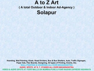 A to Z Art
                 ( A total Outdoor & Indoor Ad-Agency )
                                    Solapur




    Hoarding, Wall Painting, Kiosk, Road Dividers, Bus & Bus Shelters, Auto, Traffic Signages,
              Paper Ads, Flex Boards, Designing, All types of Printing, Events, Etc.
                   WALL-PAINTING & HOARDING ALL OVER MAHARASHTRA
                  AUDIO SPOTS AT S. T. STANDS ALL OVER MAHARASHTRA
VIDEO & AUDIO SPOTS AT FOOD MALLS ON MUMBAI-PUNE & PUNE-NASHIK EXPRESS HIGHWAYS
 