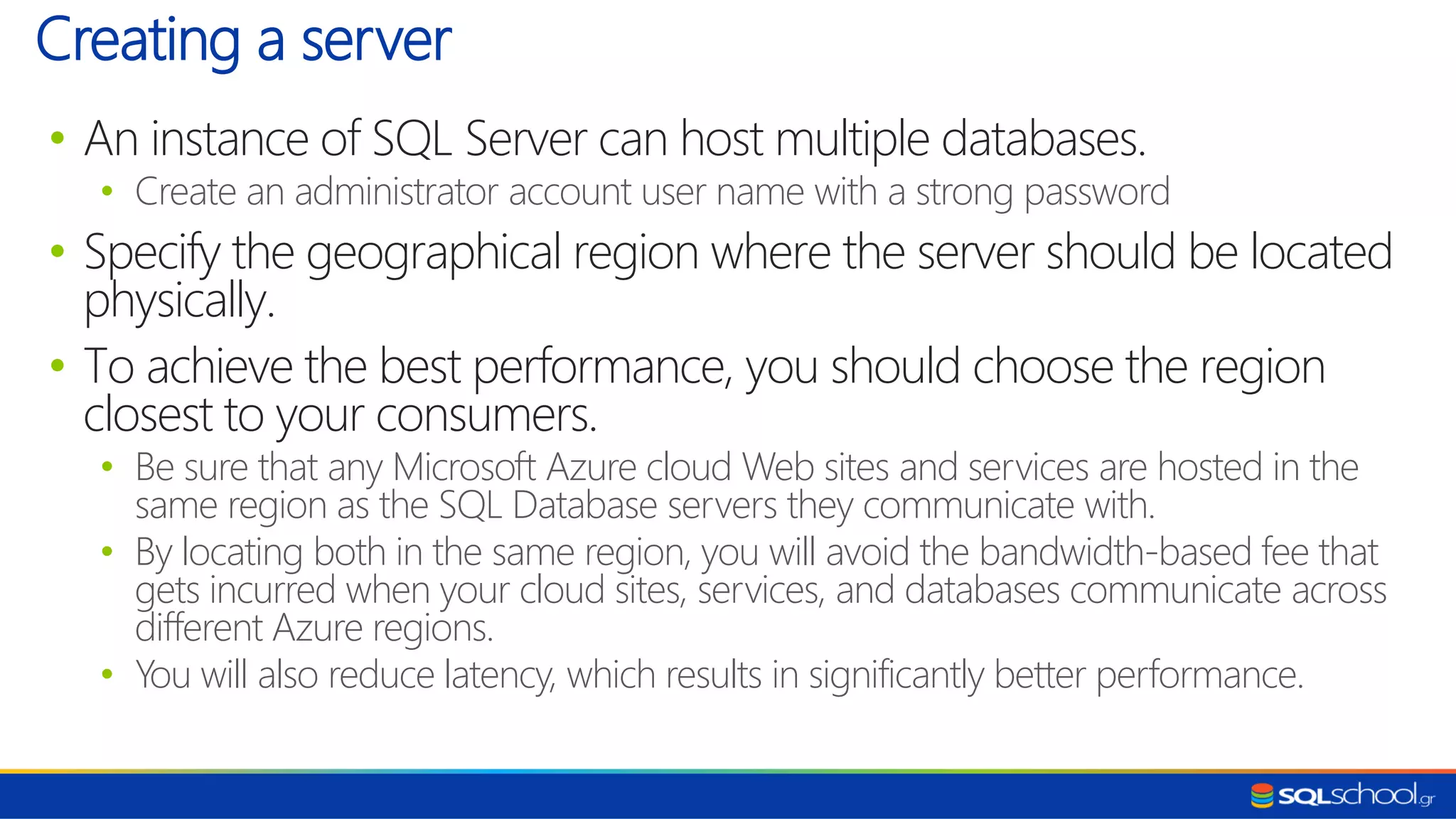 • An instance of SQL Server can host multiple databases. • Create an administrator account user name with a strong password • Specify the geographical region where the server should be located physically. • To achieve the best performance, you should choose the region closest to your consumers. • Be sure that any Microsoft Azure cloud Web sites and services are hosted in the same region as the SQL Database servers they communicate with. • By locating both in the same region, you will avoid the bandwidth-based fee that gets incurred when your cloud sites, services, and databases communicate across different Azure regions. • You will also reduce latency, which results in significantly better performance. Creating a server 