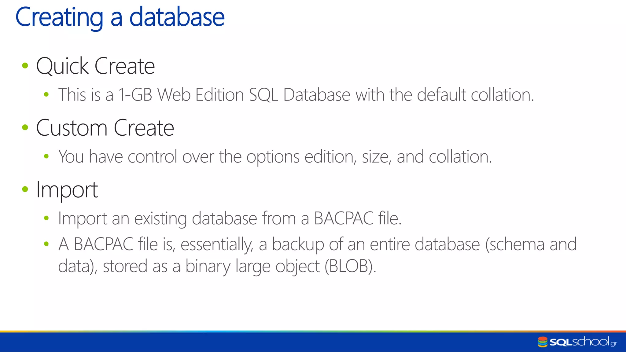 • Quick Create • This is a 1-GB Web Edition SQL Database with the default collation. • Custom Create • You have control over the options edition, size, and collation. • Import • Import an existing database from a BACPAC file. • A BACPAC file is, essentially, a backup of an entire database (schema and data), stored as a binary large object (BLOB). Creating a database 
