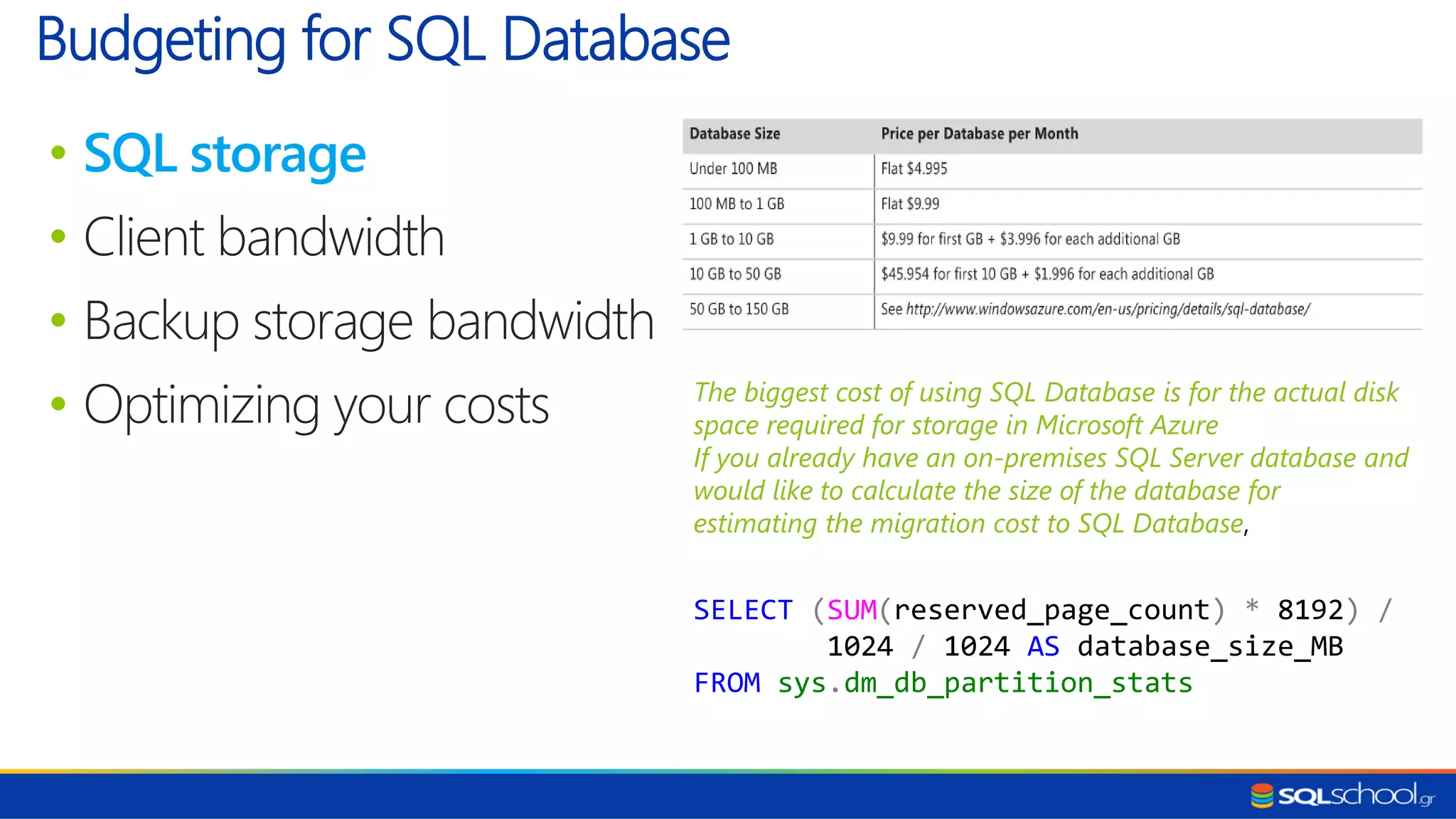 • SQL storage • Client bandwidth • Backup storage bandwidth • Optimizing your costs Budgeting for SQL Database The biggest cost of using SQL Database is for the actual disk space required for storage in Microsoft Azure If you already have an on-premises SQL Server database and would like to calculate the size of the database for estimating the migration cost to SQL Database, SELECT (SUM(reserved_page_count) * 8192) / 1024 / 1024 AS database_size_MB FROM sys.dm_db_partition_stats 