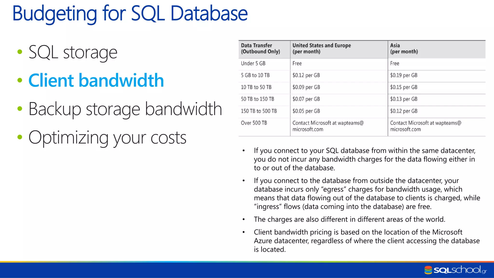 • SQL storage • Client bandwidth • Backup storage bandwidth • Optimizing your costs Budgeting for SQL Database • If you connect to your SQL database from within the same datacenter, you do not incur any bandwidth charges for the data flowing either in to or out of the database. • If you connect to the database from outside the datacenter, your database incurs only “egress” charges for bandwidth usage, which means that data flowing out of the database to clients is charged, while “ingress” flows (data coming into the database) are free. • The charges are also different in different areas of the world. • Client bandwidth pricing is based on the location of the Microsoft Azure datacenter, regardless of where the client accessing the database is located. 