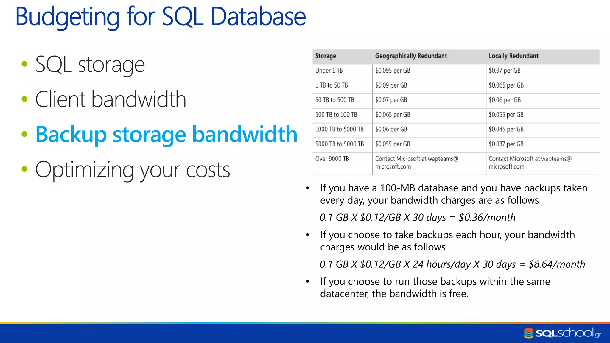 • SQL storage • Client bandwidth • Backup storage bandwidth • Optimizing your costs Budgeting for SQL Database • If you have a 100-MB database and you have backups taken every day, your bandwidth charges are as follows 0.1 GB X $0.12/GB X 30 days = $0.36/month • If you choose to take backups each hour, your bandwidth charges would be as follows 0.1 GB X $0.12/GB X 24 hours/day X 30 days = $8.64/month • If you choose to run those backups within the same datacenter, the bandwidth is free. 