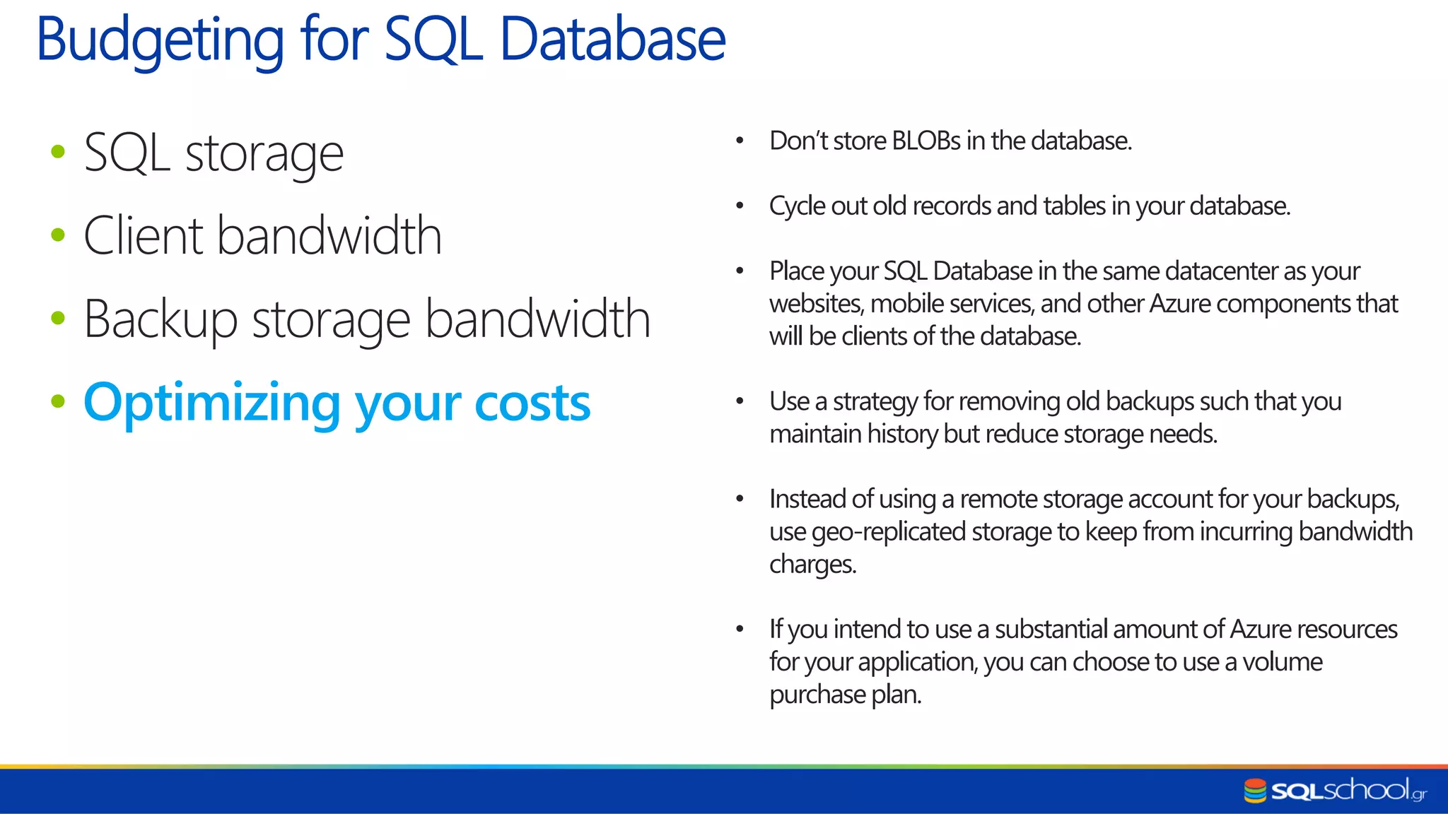 • SQL storage • Client bandwidth • Backup storage bandwidth • Optimizing your costs Budgeting for SQL Database • Don’tstoreBLOBs in thedatabase. • Cycle outold recordsand tables in yourdatabase. • Place yourSQL Databasein the samedatacenter as your websites,mobile services,and otherAzurecomponentsthat will be clients of the database. • Use a strategyfor removingold backups suchthat you maintainhistorybut reduce storageneeds. • Insteadof usinga remotestorageaccountfor yourbackups, usegeo-replicated storageto keep fromincurringbandwidth charges. • If youintendto usea substantialamountof Azureresources for yourapplication,you can chooseto use a volume purchaseplan. 