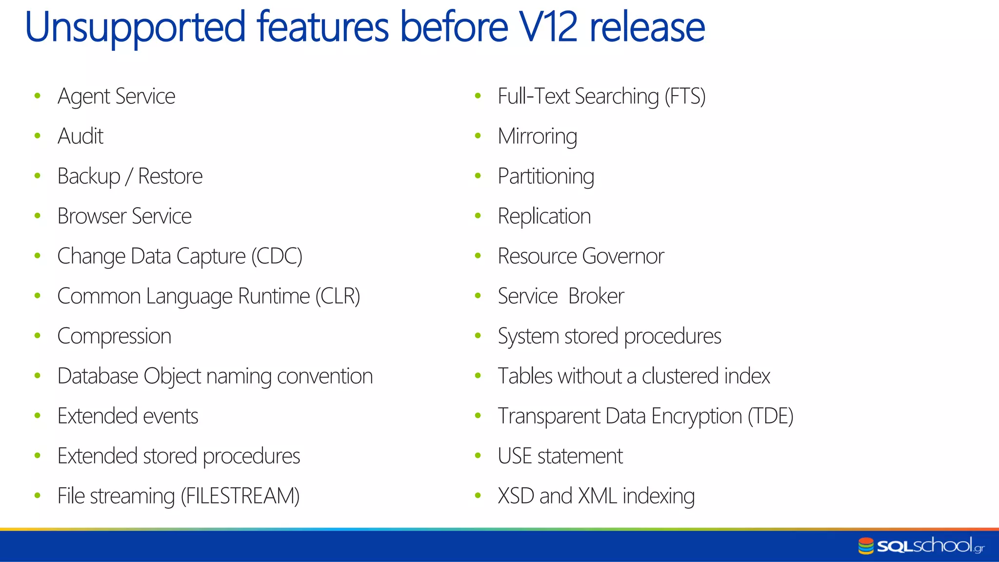 • Agent Service • Audit • Backup / Restore • Browser Service • Change Data Capture (CDC) • Common Language Runtime (CLR) • Compression • Database Object naming convention • Extended events • Extended stored procedures • File streaming (FILESTREAM) Unsupported features before V12 release • Full-Text Searching (FTS) • Mirroring • Partitioning • Replication • Resource Governor • Service Broker • System stored procedures • Tables without a clustered index • Transparent Data Encryption (TDE) • USE statement • XSD and XML indexing 