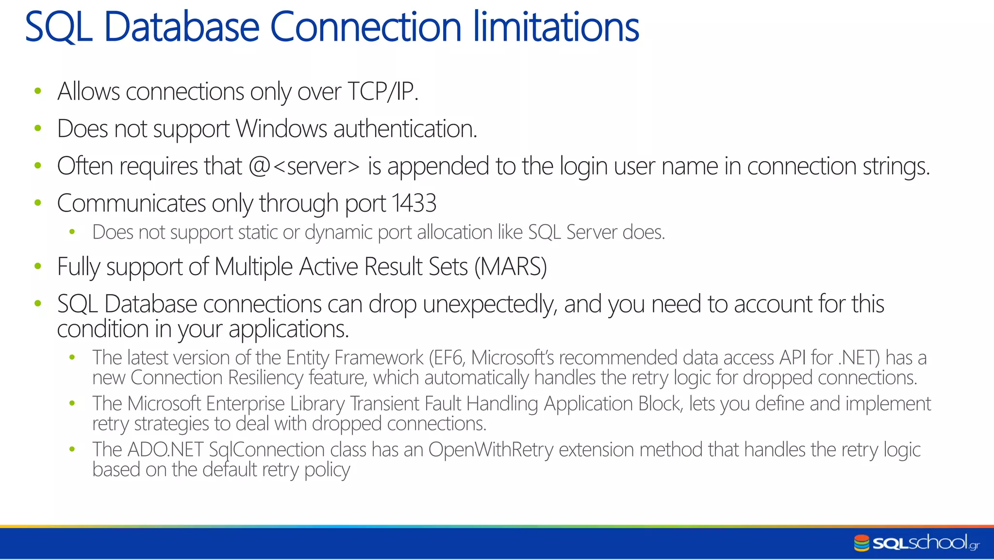 • Allows connections only over TCP/IP. • Does not support Windows authentication. • Often requires that @<server> is appended to the login user name in connection strings. • Communicates only through port 1433 • Does not support static or dynamic port allocation like SQL Server does. • Fully support of Multiple Active Result Sets (MARS) • SQL Database connections can drop unexpectedly, and you need to account for this condition in your applications. • The latest version of the Entity Framework (EF6, Microsoft’s recommended data access API for .NET) has a new Connection Resiliency feature, which automatically handles the retry logic for dropped connections. • The Microsoft Enterprise Library Transient Fault Handling Application Block, lets you define and implement retry strategies to deal with dropped connections. • The ADO.NET SqlConnection class has an OpenWithRetry extension method that handles the retry logic based on the default retry policy SQL Database Connection limitations 