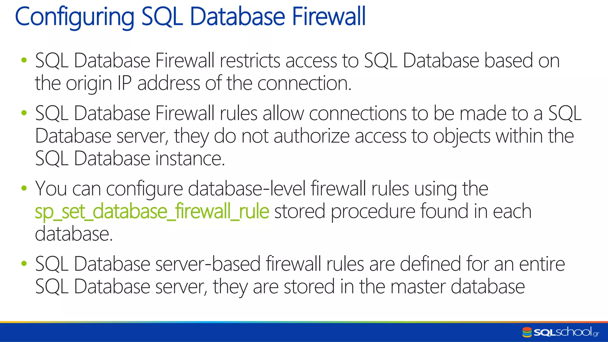 • SQL Database Firewall restricts access to SQL Database based on the origin IP address of the connection. • SQL Database Firewall rules allow connections to be made to a SQL Database server, they do not authorize access to objects within the SQL Database instance. • You can configure database-level firewall rules using the sp_set_database_firewall_rule stored procedure found in each database. • SQL Database server-based firewall rules are defined for an entire SQL Database server, they are stored in the master database Configuring SQL Database Firewall 